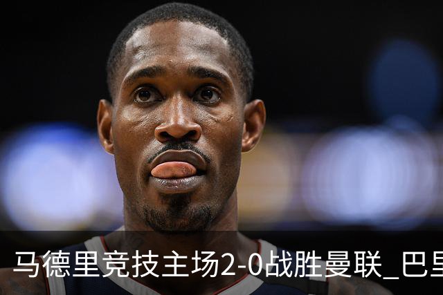 马德里竞技主场2-0战胜曼联 巴里奥斯与卢克曼精彩进球